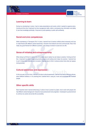 European Commission
4
Learning to learn
During my volunteering in Latvia, I had to make presentations and events, which I needed to organize alone.
Coming out from this I improved my time management skills, skills in processing new information and ability
to use new knowledge practically. I improved my skill speaking in public self-confidently.
Social and civic competences
While volunteering in "Aicinajums Tev" in Latvia, I learned how to resolve conflicts where necessary and how
to make friends with different cultural awareness. I became more tolerant and more communicate. Here I find
really very good friends from different countries. I was always involved in social and civic life.
Sense of initiative and entrepreneurship
When doing my EVS job in Latvia, one of my duties was to realize my own ideas in practice. Coming out from
this, I improved my skills in organizing events, projects and putting one's ideas into practice. I learned how
to put in ideas more creativity and innovation. I learned also to think in advance about risks what can appear
during working.
Cultural awareness and expression
In this one year (my evs time), I learned a lot about cultural awareness. I learned more about different cultures,
about different traditions. In my working time I realized that in using art, music and workshops with disabled
people.
Other specific skills
Most important what I learned while being in Latvia is how to protect my rights, how to work with people who
had different cultural background. I became more practical and more pragmatic. I developed my personal level
to continue my career and private life successfully.
 
