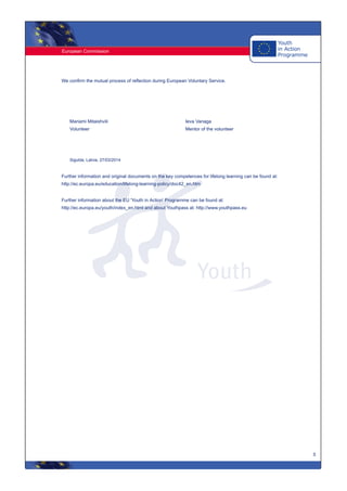 European Commission
5
We confirm the mutual process of reflection during European Voluntary Service.
Mariami Mitaishvili
Volunteer
Ieva Vanaga
Mentor of the volunteer
Sigulda, Latvia, 27/03/2014
Further information and original documents on the key competences for lifelong learning can be found at:
http://ec.europa.eu/education/lifelong-learning-policy/doc42_en.htm
Further information about the EU 'Youth in Action' Programme can be found at:
http://ec.europa.eu/youth/index_en.html and about Youthpass at: http://www.youthpass.eu
 