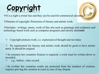 It is a right a owner has and they can be used for commercial advantage
Domain of copyright: Protection of literary and artistic work.
Includes– writings, music, work of fine arts such as paintings and sculptures and
technology based work such as computer programs and electric database
Copyright
 Copyright protects work, i.e. expression of thought and not ideas
 No requirement for literary and artistic work should be good or have artistic
merit. It should be original
In common law countries fixation is required: a work must be written down or
recorded;
 e.g.: ballets, video record
In civilian law countries works are protected from the instance of creation,
requires proving the creation in court in case of any dispute
 
