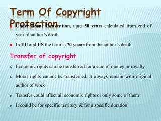 Term Of Copyright
ProtectionUnder Berne Convention, upto 50 years calculated from end of
year of author’s death
In EU and US the term is 70 years from the author’s death
Transfer of copyright
Economic rights can be transferred for a sum of money or royalty.
Moral rights cannot be transferred. It always remain with original
author of work
Transfer could affect all economic rights or only some of them
It could be for specific territory & for a specific duration
 