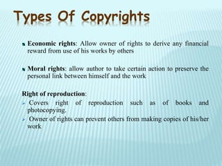 Economic rights: Allow owner of rights to derive any financial
reward from use of his works by others
Moral rights: allow author to take certain action to preserve the
personal link between himself and the work
Right of reproduction:
 Covers right of reproduction such as of books and
photocopying.
 Owner of rights can prevent others from making copies of his/her
work
Types Of Copyrights
 