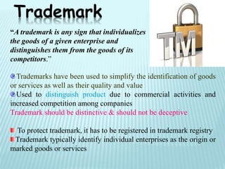 Trademarks have been used to simplify the identification of goods
or services as well as their quality and value
Used to distinguish product due to commercial activities and
increased competition among companies
Trademark should be distinctive & should not be deceptive
To protect trademark, it has to be registered in trademark registry
Trademark typically identify individual enterprises as the origin or
marked goods or services
Trademark
“A trademark is any sign that individualizes
the goods of a given enterprise and
distinguishes them from the goods of its
competitors.”
 