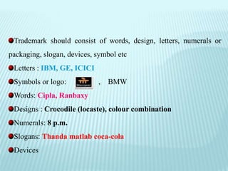 Trademark should consist of words, design, letters, numerals or
packaging, slogan, devices, symbol etc
Letters : IBM, GE, ICICI
Symbols or logo: , BMW
Words: Cipla, Ranbaxy
Designs : Crocodile (locaste), colour combination
Numerals: 8 p.m.
Slogans: Thanda matlab coca-cola
Devices
 