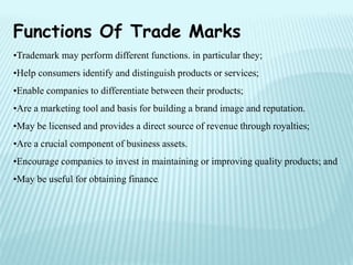 Functions Of Trade Marks
•Trademark may perform different functions. in particular they;
•Help consumers identify and distinguish products or services;
•Enable companies to differentiate between their products;
•Are a marketing tool and basis for building a brand image and reputation.
•May be licensed and provides a direct source of revenue through royalties;
•Are a crucial component of business assets.
•Encourage companies to invest in maintaining or improving quality products; and
•May be useful for obtaining finance.
 
