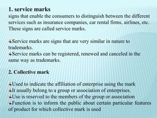 1. service marks
signs that enable the consumers to distinguish between the different
services such as insurance companies, car rental firms, airlines, etc.
These signs are called service marks.
Service marks are signs that are very similar in nature to
trademarks.
Service marks can be registered, renewed and canceled in the
same way as trademarks.
2. Collective mark
Used to indicate the affiliation of enterprise using the mark
It usually belong to a group or association of enterprises.
Use is reserved to the members of the group or association
Function is to inform the public about certain particular features
of product for which collective mark is used
 