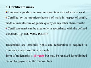 3. Certificate mark
It indicates goods or service in connection with which it is used
Certified by the proprietor/agency of mark in respect of origin,
mode of manufacture of goods, quality or any other characteristic
Certificate mark can be used only in accordance with the defined
standards. E.g. ISO 9000, ISI, BIS
Trademarks are territorial rights and registration is required in
countries where protection is sought
Term of trademarks is 10 years but may be renewed for unlimited
period by payment of the renewal fees
 