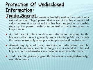 Protected subject is information lawfully within the control of a
natural person of legal person that is secret that has commercial
value because it is secret and that has been subject to reasonable
steps by the person lawfully in control of the information, to
keep it secret
A trade secret refers to data or information relating to the
business which is not generally known to the public and which
the owner reasonably attempts to keep secret and confidential
Almost any type of data, processes or information can be
referred to as trade secrets so long as it is intended to be and
kept a secret, and involves an economic interest of the owner
Trade secrets generally give the business a competitive edge
over their rivals
Protection Of Undisclosed
Information:
Trade Secret
 