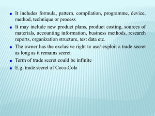 It includes formula, pattern, compilation, programme, device,
method, technique or process
It may include new product plans, product costing, sources of
materials, accounting information, business methods, research
reports, organization structure, test data etc.
The owner has the exclusive right to use/ exploit a trade secret
as long as it remains secret
Term of trade secret could be infinite
E.g. trade secret of Coca-Cola
 