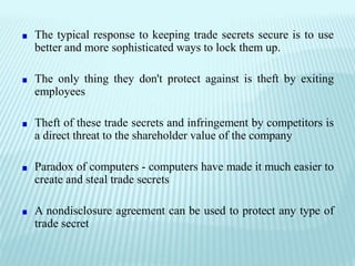 The typical response to keeping trade secrets secure is to use
better and more sophisticated ways to lock them up.
The only thing they don't protect against is theft by exiting
employees
Theft of these trade secrets and infringement by competitors is
a direct threat to the shareholder value of the company
Paradox of computers - computers have made it much easier to
create and steal trade secrets
A nondisclosure agreement can be used to protect any type of
trade secret
 