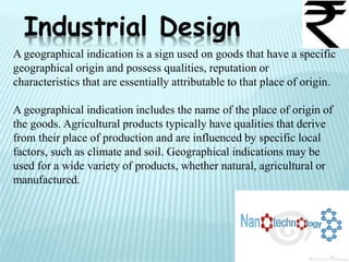 Industrial Design
A geographical indication is a sign used on goods that have a specific
geographical origin and possess qualities, reputation or
characteristics that are essentially attributable to that place of origin.
A geographical indication includes the name of the place of origin of
the goods. Agricultural products typically have qualities that derive
from their place of production and are influenced by specific local
factors, such as climate and soil. Geographical indications may be
used for a wide variety of products, whether natural, agricultural or
manufactured.
 