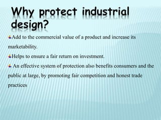 Add to the commercial value of a product and increase its
marketability.
Helps to ensure a fair return on investment.
An effective system of protection also benefits consumers and the
public at large, by promoting fair competition and honest trade
practices
Why protect industrial
design?
 