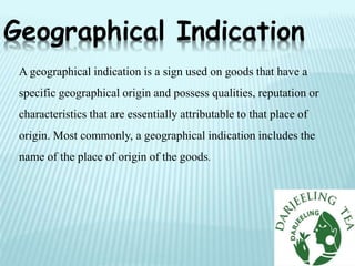 Geographical Indication
A geographical indication is a sign used on goods that have a
specific geographical origin and possess qualities, reputation or
characteristics that are essentially attributable to that place of
origin. Most commonly, a geographical indication includes the
name of the place of origin of the goods.
 
