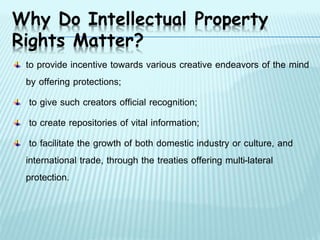 Why Do Intellectual Property
Rights Matter?
to provide incentive towards various creative endeavors of the mind
by offering protections;
to give such creators official recognition;
to create repositories of vital information;
to facilitate the growth of both domestic industry or culture, and
international trade, through the treaties offering multi-lateral
protection.
 