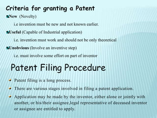 Criteria for granting a Patent
New (Novelty)
i.e invention must be new and not known earlier.
Useful (Capable of Industrial application)
i.e. invention must work and should not be only theoretical
Unobvious (Involve an inventive step)
i.e. must involve some effort on part of inventor
Patent filing is a long process.
There are various stages involved in filing a patent application.
Application may be made by the inventor, either alone or jointly with
another, or his/their assignee,legal representative of deceased inventor
or assignee are entitled to apply.
Patent Filing Procedure
 