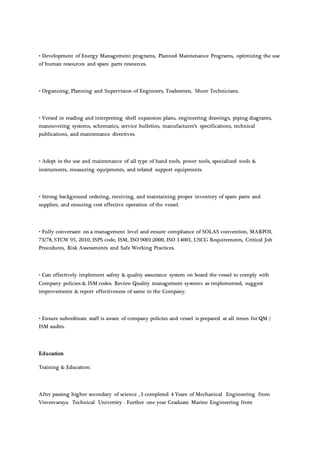 • Development of Energy Management programs, Planned Maintenance Programs, optimizing the use
of human resources and spare parts resources.
• Organizing, Planning and Supervision of Engineers, Tradesmen, Shore Technicians.
• Versed in reading and interpreting shell expansion plans, engineering drawings, piping diagrams,
maneuvering systems, schematics, service bulletins, manufacturer’s specifications, technical
publications, and maintenance directives.
• Adept in the use and maintenance of all type of hand tools, power tools, specialized tools &
instruments, measuring equipments, and related support equipments.
• Strong background ordering, receiving, and maintaining proper inventory of spare parts and
supplies; and ensuring cost effective operation of the vessel.
• Fully conversant on a management level and ensure compliance of SOLAS convention, MARPOL
73/78, STCW 95, 2010, ISPS code, ISM, ISO 9001:2000, ISO 14001, USCG Requirements, Critical Job
Procedures, Risk Assessments and Safe Working Practices.
• Can effectively implement safety & quality assurance system on board the vessel to comply with
Company policies & ISM codes. Review Quality management systems as implemented, suggest
improvements & report effectiveness of same to the Company.
• Ensure subordinate staff is aware of company policies and vessel is prepared at all times for QM /
ISM audits.
Education
Training & Education:
After passing higher secondary of science , I completed 4 Years of Mechanical Engineering from
Visvesvaraya Technical University . Further one year Graduate Marine Engineering from
 