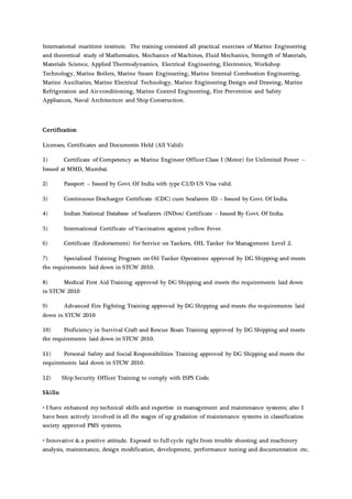 International maritime institute. The training consisted all practical exercises of Marine Engineering
and theoretical study of Mathematics, Mechanics of Machines, Fluid Mechanics, Strength of Materials,
Materials Science, Applied Thermodynamics, Electrical Engineering, Electronics, Workshop
Technology, Marine Boilers, Marine Steam Engineering, Marine Internal Combustion Engineering,
Marine Auxiliaries, Marine Electrical Technology, Marine Engineering Design and Drawing, Marine
Refrigeration and Air-conditioning, Marine Control Engineering, Fire Prevention and Safety
Appliances, Naval Architecture and Ship Construction.
Certification
Licenses, Certificates and Documents Held (All Valid):
1) Certificate of Competency as Marine Engineer Officer Class I (Motor) for Unlimited Power –
Issued at MMD, Mumbai.
2) Passport – Issued by Govt. Of India with type C1/D US Visa valid.
3) Continuous Discharger Certificate (CDC) cum Seafarers ID – Issued by Govt. Of India.
4) Indian National Database of Seafarers (INDos) Certificate – Issued By Govt. Of India.
5) International Certificate of Vaccination against yellow Fever.
6) Certificate (Endorsement) for Service on Tankers, OIL Tanker for Management Level 2.
7) Specialized Training Program on Oil Tanker Operations approved by DG Shipping and meets
the requirements laid down in STCW 2010.
8) Medical First Aid Training approved by DG Shipping and meets the requirements laid down
in STCW 2010
9) Advanced Fire Fighting Training approved by DG Shipping and meets the requirements laid
down in STCW 2010
10) Proficiency in Survival Craft and Rescue Boats Training approved by DG Shipping and meets
the requirements laid down in STCW 2010.
11) Personal Safety and Social Responsibilities Training approved by DG Shipping and meets the
requirements laid down in STCW 2010.
12) Ship Security Officer Training to comply with ISPS Code.
Skills:
• I have enhanced my technical skills and expertise in management and maintenance systems; also I
have been actively involved in all the stages of up gradation of maintenance systems in classification
society approved PMS systems.
• Innovative & a positive attitude. Exposed to full cycle right from trouble shooting and machinery
analysis, maintenance, design modification, development, performance tuning and documentation etc.
 