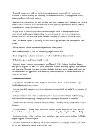 • Personnel Management skill with good commercial awareness ensures effective man power
utilization to achieve economy and efficiency. Develop subordinate staff through personal contact,
guidance and own professional example.
• Extensive team management and team building experience. Possesses highly developed and effective
communication skills that include interpersonal abilities, persuasive presentation abilities, and uses
tact and diplomacy in all communications.
• Highly skilled in creating innovative solutions to complex issues by developing procedural
improvements and strategies for generating increased productivity; and by promoting a team
approach to achieve organizational goals, increased efficiency and enhanced employee morale.
• As a Team Leader, capable of sustaining the motivation to get the tasks done in the specified time
periods.
• Ability to remain rational, composed and productive under pressure.
• Keen and Enthusiastic to learn and develop higher professional skills.
• Posses interpersonal skills and comfortable to work in Multicultural Environment.
• Proficient in spoken and written English / Hindi
• Computer literate, numerate and competent with Microsoft Office Products, Shipboard database,
Ship specific programs for ISM, PMS, Spares Inventories, Purchase, Company reporting and Electronic
mail programs ETC. Good in creating complex calculation programs and to pick up, understand and
use new softwares and applications. Can extensively use Internet to find & retrieve information and
effectively use same.
Job Responsibilities Held:
- In-charge and responsible for all the Shipboard machineries, Plants, Electrical Systems, Cargo
Handling Equipments and Systems.
- Plan and control all operations, activities, maintenance connected with safe and efficient operation of
the vessel.
- Evaluate deviations from norms and take measures to ensure operation of same, by familiarizing
with the fundamental operating concepts of the deck and engine equipments of the vessels.
- Identify areas which require immediate attention and take corrective actions, report to the Technical
Manager.
- In-charge of vessel’s Purchase Order System and preparing annual Budget for the Vessel. Executes
the control of consumption of stores and spares to maintain Ship Operating Cost within the Budget.
- Monitor performance of the vessel and ensure that charter party requirements are being fulfilled in
respect of Speed, Fuel Consumption.
- Ensure all classification and statutory survey status is maintained, all surveys are carried out within
the due dates and that all trading certificates are valid.
 