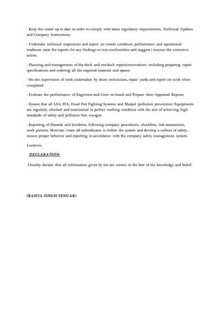 - Keep the vessel up to date in order to comply with latest regulatory requirements, Technical Updates
and Company Instructions.
- Undertake technical inspections and report on vessels condition, performance and operational
readiness raise the reports for any findings or non-conformities and suggest / execute the corrective
action.
- Planning and management of dry-dock and wet-dock repairs/renovations including preparing repair
specifications and ordering all the required material and spares.
- On site supervision of work undertaken by shore technicians, repair yards and report on work when
completed.
- Evaluate the performance of Engineers and Crew on board and Prepare their Appraisal Reports.
- Ensure that all LSA, FFA, Fixed Fire Fighting Systems and Marpol (pollution prevention) Equipments
are regularly checked and maintained in perfect working condition with the aim of achieving high
standards of safety and pollution free voyages.
- Reporting of Hazards and Incidents, following company procedures, checklists, risk assessments,
work permits. Motivate / train all subordinates to follow the system and develop a culture of safety,
ensure proper behavior and reporting in accordance with the company safety management system.
Lucknow,
DECLARATION:
I hereby declare that all information given by me are correct to the best of my knowledge and belief.
(RAHUL SINGH SENGAR)
 