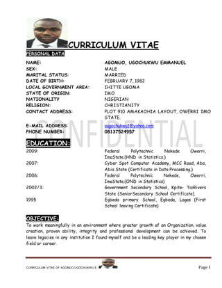 CURRICULUM VITAE OF AGOMUO UGOCHUKWU E. Page 1
CURRICULUM VITAE
PERSONAL DATA
NAME: AGOMUO, UGOCHUKWU EMMANUEL
SEX: MALE
MARITAL STATUS: MARRIED
DATE OF BIRTH: FEBRUARY 7, 1982
LOCAL GOVERNMENT AREA: IHITTE UBOMA
STATE OF ORIGIN: IMO
NATIONALITY NIGERIAN
RELIGION: CHRISTIANITY
CONTACT ADDRESS: PLOT 910 AMAKAOHIA LAYOUT, OWERRI IMO
STATE.
E-MAIL ADDRESS: augochukwu1@yahoo.com
PHONE NUMBER: 08137524957
EDUCATION:
2009: Federal Polytechnic Nekede Owerri,
ImoState.(HND in Statistics.)
2007: Cyber Spot Computer Academy, MCC Road, Aba,
Abia State (Certificate in Data Processing.)
2006: Federal Polytechnic Nekede, Owerri,
ImoState.(OND in Statistics)
2002/3: Government Secondary School, Kpite- TaiRivers
State (SeniorSecondary School Certificate).
1995 Egbeda primary School, Egbeda, Lagos (First
School leaving Certificate)
OBJECTIVE:
To work meaningfully in an environment where greater growth of an Organization, value
creation, proven ability, integrity and professional development can be achieved. To
leave legacies in any institution I found myself and be a leading key player in my chosen
field or career.
 