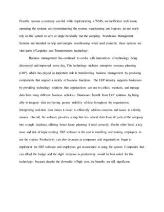 Possible reasons a company can fail while implementing a WMS, are inefficient tech teams
operating the systems and overestimating the system, warehousing and logistics do not solely
rely on this system to save or single-handedly run the company. Warehouse Management
Systems are intended to help and energize warehousing when used correctly, these systems are
vital parts of Logistics and Transportation technology.
Business management has continued to evolve with innovations of technology being
discovered and improved every day. This technology includes enterprise resource planning
(ERP), which has played an important role in transforming business management by producing
components that support a variety of business functions. The ERP industry supports businesses
by providing technology solutions that organizations can use to collect, maintain, and manage
data from many different business activities. Businesses benefit from ERP solutions by being
able to integrate data and having greater visibility of data throughout the organization.
Interpreting real-time data makes it easier to efficiently address concerns and issues in a timely
manner. Overall, the software provides a map that ties critical data from all parts of the company
into a single database, offering better future planning if used correctly. On the other hand, a key
issue and risk of implementing ERP software is the cost in installing and training employees to
use the system. Productivity can also decrease as companies and organizations begin to
implement the ERP software and employees get accustomed to using the system. Companies that
can afford the budget and the slight decrease in productivity would be best suited for this
technology, because despite the downside of high cost, the benefits are still significant.
 