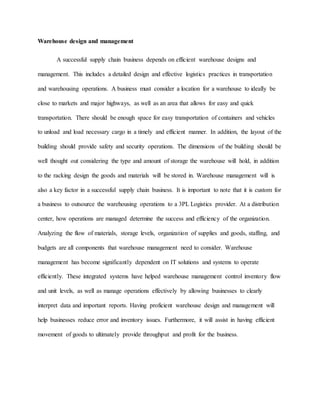 Warehouse design and management
A successful supply chain business depends on efficient warehouse designs and
management. This includes a detailed design and effective logistics practices in transportation
and warehousing operations. A business must consider a location for a warehouse to ideally be
close to markets and major highways, as well as an area that allows for easy and quick
transportation. There should be enough space for easy transportation of containers and vehicles
to unload and load necessary cargo in a timely and efficient manner. In addition, the layout of the
building should provide safety and security operations. The dimensions of the building should be
well thought out considering the type and amount of storage the warehouse will hold, in addition
to the racking design the goods and materials will be stored in. Warehouse management will is
also a key factor in a successful supply chain business. It is important to note that it is custom for
a business to outsource the warehousing operations to a 3PL Logistics provider. At a distribution
center, how operations are managed determine the success and efficiency of the organization.
Analyzing the flow of materials, storage levels, organization of supplies and goods, staffing, and
budgets are all components that warehouse management need to consider. Warehouse
management has become significantly dependent on IT solutions and systems to operate
efficiently. These integrated systems have helped warehouse management control inventory flow
and unit levels, as well as manage operations effectively by allowing businesses to clearly
interpret data and important reports. Having proficient warehouse design and management will
help businesses reduce error and inventory issues. Furthermore, it will assist in having efficient
movement of goods to ultimately provide throughput and profit for the business.
 