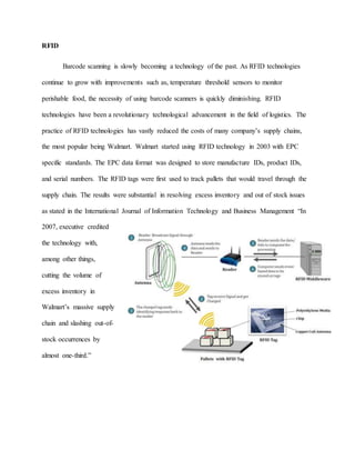 RFID
Barcode scanning is slowly becoming a technology of the past. As RFID technologies
continue to grow with improvements such as, temperature threshold sensors to monitor
perishable food, the necessity of using barcode scanners is quickly diminishing. RFID
technologies have been a revolutionary technological advancement in the field of logistics. The
practice of RFID technologies has vastly reduced the costs of many company’s supply chains,
the most popular being Walmart. Walmart started using RFID technology in 2003 with EPC
specific standards. The EPC data format was designed to store manufacture IDs, product IDs,
and serial numbers. The RFID tags were first used to track pallets that would travel through the
supply chain. The results were substantial in resolving excess inventory and out of stock issues
as stated in the International Journal of Information Technology and Business Management “In
2007, executive credited
the technology with,
among other things,
cutting the volume of
excess inventory in
Walmart’s massive supply
chain and slashing out-of-
stock occurrences by
almost one-third.”
 
