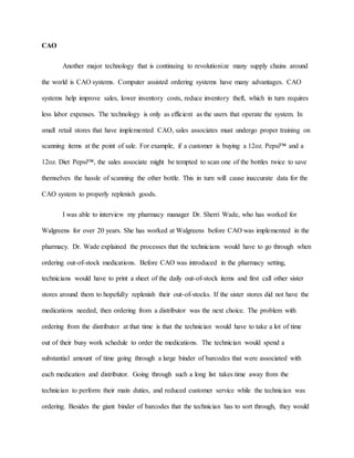 CAO
Another major technology that is continuing to revolutionize many supply chains around
the world is CAO systems. Computer assisted ordering systems have many advantages. CAO
systems help improve sales, lower inventory costs, reduce inventory theft, which in turn requires
less labor expenses. The technology is only as efficient as the users that operate the system. In
small retail stores that have implemented CAO, sales associates must undergo proper training on
scanning items at the point of sale. For example, if a customer is buying a 12oz. Pepsi™ and a
12oz. Diet Pepsi™, the sales associate might be tempted to scan one of the bottles twice to save
themselves the hassle of scanning the other bottle. This in turn will cause inaccurate data for the
CAO system to properly replenish goods.
I was able to interview my pharmacy manager Dr. Sherri Wade, who has worked for
Walgreens for over 20 years. She has worked at Walgreens before CAO was implemented in the
pharmacy. Dr. Wade explained the processes that the technicians would have to go through when
ordering out-of-stock medications. Before CAO was introduced in the pharmacy setting,
technicians would have to print a sheet of the daily out-of-stock items and first call other sister
stores around them to hopefully replenish their out-of-stocks. If the sister stores did not have the
medications needed, then ordering from a distributor was the next choice. The problem with
ordering from the distributor at that time is that the technician would have to take a lot of time
out of their busy work schedule to order the medications. The technician would spend a
substantial amount of time going through a large binder of barcodes that were associated with
each medication and distributor. Going through such a long list takes time away from the
technician to perform their main duties, and reduced customer service while the technician was
ordering. Besides the giant binder of barcodes that the technician has to sort through, they would
 