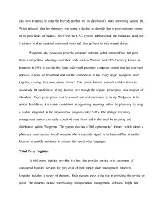 also have to manually enter the barcode number via the distributor’s voice answering system. Dr.
Wade indicated that her pharmacy was seeing a decline in clientele due to poor customer service
at the peak hours of business. Now with the CAO systems implemented, the technician need only
5 minutes to skim a printed automated order and then get back to their normal duties.
Walgreens also possesses powerful computer software called IntercomPlus that gives
them a competitive advantage over their rivals such as Walmart and CVS. Formerly known as
Intercom in 1981, it was the first large scale retail pharmacy computer system that had ever been
released. It relies on broadband and satellite connections to link every single Walgreens store
together, creating their own private Intranet. This private Intranet network enables stores to
seamlessly fill medications at any location even though the original prescription was dropped off
elsewhere. Paper prescriptions can be scanned and sent electronically to any Walgreens in the
nation. In addition, it is a main contributor in organizing inventory within the pharmacy by using
a module integrated in the IntercomPlus program called SIMS. The strategic inventory
management system can verify counts of many items and is also used for receiving and
distribution within Walgreens. The system also has a “dial a pharmacist” feature, which allows a
pharmacy team member to call someone who is currently signed in to IntercomPlus at another
location to provide assistance to patients that speak other languages.
Third Party Logistics
A third-party logistics provider is a firm that provides service to its customers of
outsourced logistics services for part, or all of their supply chain management functions.
Logistics includes a variety of elements. Each element plays a big role in providing the service or
good. The elements include warehousing, transportation, management, software, freight rate
 