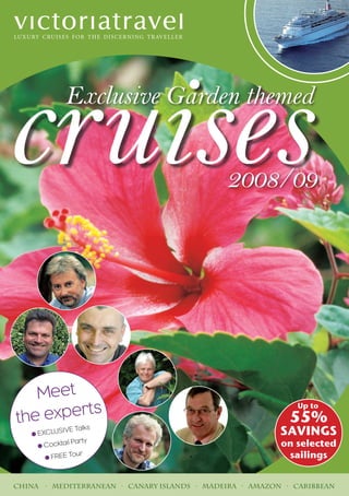 cruises      Exclusive Garden themed


                                             2008/09




   Meet
           s
the expert
                                                            Up to
                                                           55%
   • EXCLUS
            IVE Talks                                    SAVINGS
     • Cocktail
                Party                                    on selected
       • FREE To
                 ur                                       sailings


China · Mediterranean · Canary Islands · Madeira · Amazon · Caribbean
 