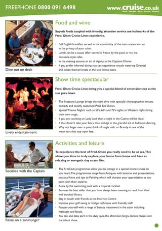 FREEPHONE 0800 091 6498

Food and wine
Superb foods coupled with friendly, attentive service are hallmarks of the
Fred. Olsen Cruise Lines experience.

Dine out on deck

•	
	
•	
	
•	
•	
	

Full English breakfast served in the conviviality of the main restaurants or
in the privacy of your cabin.
Lunch can be a casual affair served al fresco by the pool, or try the
brasserie-style cafes.
In the evening assume an air of dignity, at the Captains Dinner.
If you prefer informal dining you can experience mouth watering Oriental
and Indian themed treats in the less formal cafes.

Show time spectacular
Fred. Olsen Cruise Lines bring you a special blend of entertainment as the
sun goes down.

Lively entertainment

•	
	
•	
	
•	
•	
•	
	

The Neptune Lounge brings the night alive with specially choreographed revues,
comedy and lavishly costumed West End shows.
Special ‘Theme Nights’ such as 50’s, 60’s and 70’s nights or Western nights bring
their own magic.
If you are counting on Lady Luck then a night in the Casino will be ideal.
If that doesn’t take your fancy, then indulge in the graceful art of ballroom dancing.
Why not linger over a quiet drink of single malt, or Brandy in one of the
many bars that stay open late.

Activities and leisure
To experience the best of Fred. Olsen you really need to be at sea.This
allows you time to truly explore your home from home and have as
relaxing or energetic day as you like.

Socialise with the Captain

Relax on a sunlounger

•	
	
	
	
•	
•	
	
•	
•	
•	
	
•	
	

The ArtsClub programmes allow you to indulge in a special interest close to
you heart. The programmes range from Antiques with lectures and presentations,
practical hints and tips to Painting which will sharpen your appreciation as you
paint with their experts.
Relax by the swimming pool with a tropical cocktail.
Borrow the best seller that you have always been meaning to read from their
well stocked library.
Stay in touch with friends at the Internet Centre.
Improve your golf swing or bridge technique with friendly staff.
Pamper yourself with a range of beauty treatments in the salon including
massages and facials.
You can also take part in the daily quiz, the afternoon bingo, dances classes and
the talent show.
3

 