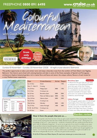 FREEPHONE 0800 091 6498

Colourful

Mediterranean

with David Hurrion

from
only
£990pp

2 FREE
Garden
Tours

Sunday 16 November – Sunday 30 November 2008 · 14 night cruise aboard Balmoral
The perfect opportunity to take a pre-winter tonic and enjoy a leisurely cruise from the comfort of Fred. Olsen’s new flagship,
Balmoral. Visit historic ports lined with enticing beaches and take in some of the finest examples of Spanish and Portuguese
architecture. Explore botanical gardens rich in native flora and fauna and savour the unique culinary flavours of each locale for
a truly Mediterranean experience.
Date

Cruise Itinerary

Sun 16 Nov

Dover

Mon 17 – Wed 19

Cruising

Thu 20 Nov

Malaga, Spain

Fri 21 Nov

Cruising at sea

Sat 22 Nov
Sun 23 Nov

Arrive Depart
1700

Cabin

FFull Faree

Cruise.co.uk

Inside
Outside
Balcony
Suite
Single

2250
2770
3550
4835
4105

990
1215
1560
2125
1805

1700

Barcelona, Spain

0800

2000

Palma de Mallorca, Spain

0800

1700

Mon 24 Nov

Fares from £pp

0800

Valencia, Spain

0800

2300

Tue 25 Nov

Cruising at sea

Wed 26 Nov

Gibraltar

0800

1400

Thu 27 Nov

Lisbon, Portugal

1000

1800

Fri 28 - Sat 29 Nov

Cruising at sea

Sun 30 Nov

Dover

0730

Hear it from the people that join us…..

Included Tour
Barcelona, Spain
It will be from this port that you can enjoy
an exclusive tour of the Botanical Gardens
which form part of the Park Montjuic
Botanical Gardens with its beautiful flora.
It is considered to be one of the most
important examples of its type in Spain
and its aim is to conserve and document
Catalonia’s natural heritage.
Included Tour
Lisbon, Portugal
The Portuguese capital, Lisbon, is a city of past
imperial glory. One of the least well known,
but certainly one of the loveliest of European
capitals, it was built on seven hills at the
mouth of the Tagus River. Enjoy a Gardens
of Lisbon tour today with your fellow host.

Garden review

Our view of garden visits from the ship is that you get a quick snapshot of the actual garden. Pictures
cannot convey anything like that. We were initially reluctant to join a garden cruise – fearing that our
knowledge or lack of it – Latin names etc – would be a hindrance. We very quickly found that the ‘experts’ cater for all levels of expertise – it’s up to you to get out of it as much or as little as you want.
If you just like to look at beautiful gardens and admire them, then so be it. If you want/need to know
all the technical details then they are readily available. It is also very useful to join the get-togethers on
board – 3 or 4 one hour sessions during a 2 week cruise is something we ought to be able to do –
after all we will generally be at sea – and they are good social occasions.
Balmoral

Mr & Mrs W Shorrock, Milton Keynes (To read more reviews go to www.cruise.co.uk)

5

 