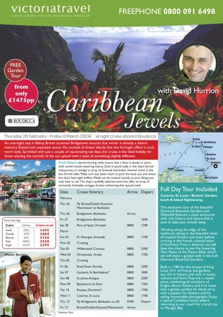FREEPHONE 0800 091 6498

FREE
Garden
Tour

from
only
£1475pp

Caribbean
Jewels

with David Hurrion

David Hurrion

Thursday 26 February – Friday 13 March 2009 · 14 night cruise aboard Boudicca
An overnight stay in Balmy, British accented Bridgetown ensures that winter is already a distant
memory. Rested and unpacked, savour the cocktail of dream islands that this fortnight offers in such
warm style. Sprinkled with just a couple of rejuvenating sea days, this cruise is the ideal holiday for
those wanting the warmth of the sun spiced with a taste of something slightly different.

Fred. Olsen’s award-winning chefs ensure that a feast is always in store,
with varied mouth-watering menus. Dine in grand style in the ship’s formal
restaurants, or indulge in array of Oriental and Indian themed treats in the
less formal cafes. Make sure you leave room to push the boat out and savour
the ship’s late-night buffets. Meals can be cooked exactly to your liking; you
only have to ask. The ship’s carefully selected wine lists offer an array of
eminently drinkable vintages, further enhancing that special meal.

Grenada

Date

Cruise Itinerary

Arrive Depart

February
Thu 26

Fly Bristol/Dublin/Gatwick/
Manchester to Barbados

Thu 26

Bridgetown, Barbados

Arrive

Fri 27

Bridgetown, Barbados

Cabin

FFull Faree

Cruise.co.uk

Sat 28

Port of Spain, Trinidad

0800

1700

Inside
Outside
Balcony
Suite
Single

2815
3175
4110
4860
4525

1475
1665
2155
2550
2375

March
Sun 01

St. Georges, Grenada

0800

1700

Mon 02

Cruising

Tue 03

Willemstad, Curacao

0800

2300

Wed 04

Oranjestad, Aruba

0800

1700

Thu 05

Cruising

Fri 06

Road Town, Tortola

0800

2300

Sat 07

Gustavia, St Barthelemy*

0800

1800

Sun 08

St. Johns, Antigua

0800

2300

Mon 09

Basseterre, St Kitts

0800

1700

Tue 10

Roseau, Dominica*

0800

1700

Wed 11

Castries, St Lucia

0800

1700

Thu 12

Fly Bridgetown, Barbados to UK

0700

Depart

Fri 13

Bristol/Dublin/Gatwick/Manchester Arrive

Fares from £pp

Waiter Service

8

*Anchor Port

1600

Full Day Tour Included
Castries, St Lucia - Botanic Garden,
Boudicca
lunch & Island Sightseeing

This exclusive tour of the beautiful
Diamond Botanical Gardens and
Waterfall features a close encounter
with rich history and nature that is
sure to take your breath away.
Winding along the edge of the
rainforest taking in the beautiful views
of tropical flowers and trees, before
arriving in the French colonial town
of Soufriere. From a distance, we will
have the chance to see the towering
Twin Peaks of the Pitons. After which,
we will enjoy a guided walk in the lush
Diamond Botanical Gardens.
Built in 1784 for the troops of King
Louis XV1 of France, the gardens
are rich in history and vivid in exotic
colours and flora. They are a master
piece, combining all variations of
bright, vibrant flowers and fruit trees
into a garden perfect for those of us
with a passion for flowers and for
taking memorable photographs. Enjoy
a typical Caribbean lunch, before
returning to our coach for a brief trip
to Marigot Bay.

 