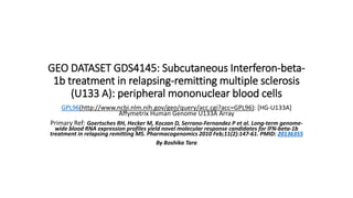 GEO DATASET GDS4145: Subcutaneous Interferon-beta-
1b treatment in relapsing-remitting multiple sclerosis
(U133 A): peripheral mononuclear blood cells
GPL96(http://www.ncbi.nlm.nih.gov/geo/query/acc.cgi?acc=GPL96): [HG-U133A]
Affymetrix Human Genome U133A Array
Primary Ref: Goertsches RH, Hecker M, Koczan D, Serrano-Fernandez P et al. Long-term genome-
wide blood RNA expression profiles yield novel molecular response candidates for IFN-beta-1b
treatment in relapsing remitting MS. Pharmacogenomics 2010 Feb;11(2):147-61. PMID: 20136355
By Boshika Tara
 