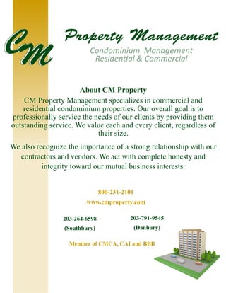 About CM Property
CM Property Management specializes in commercial and
residential condominium properties. Our overall goal is to
professionally service the needs of our clients by providing them
outstanding service. We value each and every client, regardless of
their size.
We also recognize the importance of a strong relationship with our
contractors and vendors. We act with complete honesty and
integrity toward our mutual business interests.
203-264-6598
(Southbury)
800-231-2101
www.cmproperty.com
203-791-9545
(Danbury)
Member of CMCA, CAI and BBB
 