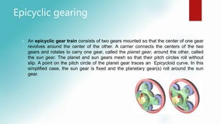 Epicyclic gearing
 An epicyclic gear train consists of two gears mounted so that the center of one gear
revolves around the center of the other. A carrier connects the centers of the two
gears and rotates to carry one gear, called the planet gear, around the other, called
the sun gear. The planet and sun gears mesh so that their pitch circles roll without
slip. A point on the pitch circle of the planet gear traces an Epicycloid curve. In this
simplified case, the sun gear is fixed and the planetary gear(s) roll around the sun
gear.
 