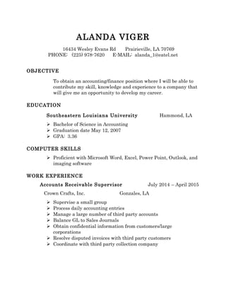 ALANDA VIGER
16434 Wesley Evans Rd Prairieville, LA 70769
PHONE: (225) 978-7620 E-MAIL: alanda_1@eatel.net
OBJECTIVE
To obtain an accounting/finance position where I will be able to
contribute my skill, knowledge and experience to a company that
will give me an opportunity to develop my career.
EDUCATION
Southeastern Louisiana University Hammond, LA
 Bachelor of Science in Accounting
 Graduation date May 12, 2007
 GPA: 3.36
COMPUTER SKILLS
 Proficient with Microsoft Word, Excel, Power Point, Outlook, and
imaging software
WORK EXPERIENCE
Accounts Receivable Supervisor July 2014 – April 2015
Crown Crafts, Inc. Gonzales, LA
 Supervise a small group
 Process daily accounting entries
 Manage a large number of third party accounts
 Balance GL to Sales Journals
 Obtain confidential information from customers/large
corporations
 Resolve disputed invoices with third party customers
 Coordinate with third party collection company
 