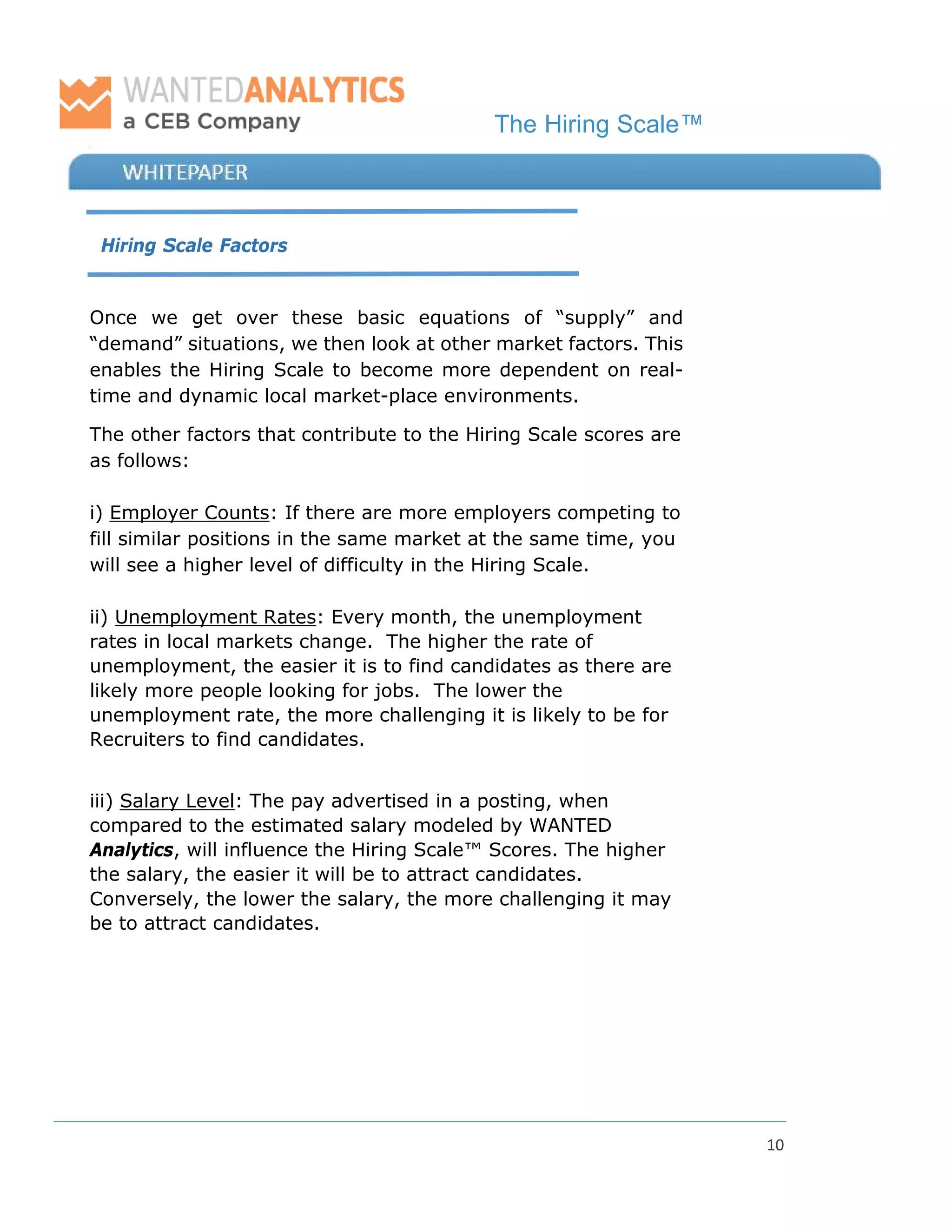 The Hiring Scale™
10
Hiring Scale Factors
Once we get over these basic equations of “supply” and
“demand” situations, we then look at other market factors. This
enables the Hiring Scale to become more dependent on real-
time and dynamic local market-place environments.
The other factors that contribute to the Hiring Scale scores are
as follows:
i) Employer Counts: If there are more employers competing to
fill similar positions in the same market at the same time, you
will see a higher level of difficulty in the Hiring Scale.
ii) Unemployment Rates: Every month, the unemployment
rates in local markets change. The higher the rate of
unemployment, the easier it is to find candidates as there are
likely more people looking for jobs. The lower the
unemployment rate, the more challenging it is likely to be for
Recruiters to find candidates.
iii) Salary Level: The pay advertised in a posting, when
compared to the estimated salary modeled by WANTED
Analytics, will influence the Hiring Scale™ Scores. The higher
the salary, the easier it will be to attract candidates.
Conversely, the lower the salary, the more challenging it may
be to attract candidates.
 