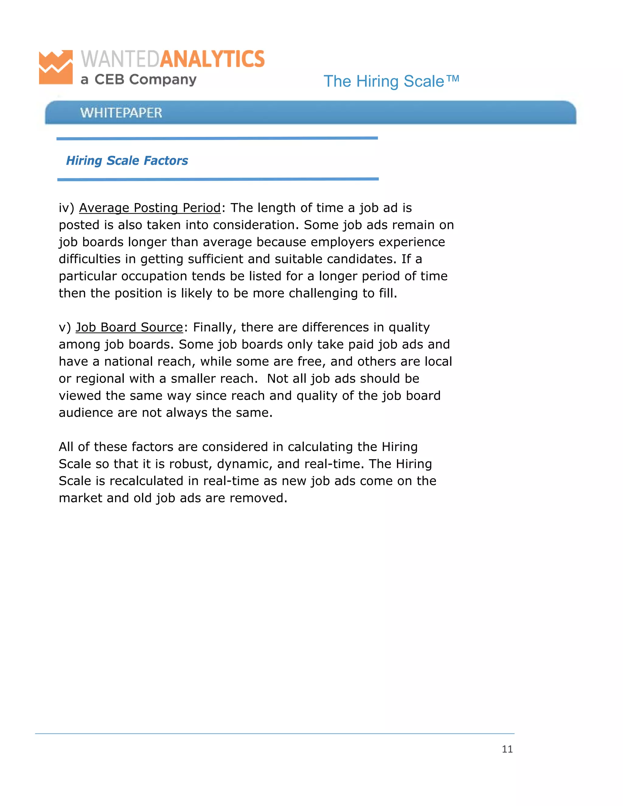 The Hiring Scale™
11
Hiring Scale Factors
iv) Average Posting Period: The length of time a job ad is
posted is also taken into consideration. Some job ads remain on
job boards longer than average because employers experience
difficulties in getting sufficient and suitable candidates. If a
particular occupation tends be listed for a longer period of time
then the position is likely to be more challenging to fill.
v) Job Board Source: Finally, there are differences in quality
among job boards. Some job boards only take paid job ads and
have a national reach, while some are free, and others are local
or regional with a smaller reach. Not all job ads should be
viewed the same way since reach and quality of the job board
audience are not always the same.
All of these factors are considered in calculating the Hiring
Scale so that it is robust, dynamic, and real-time. The Hiring
Scale is recalculated in real-time as new job ads come on the
market and old job ads are removed.
 