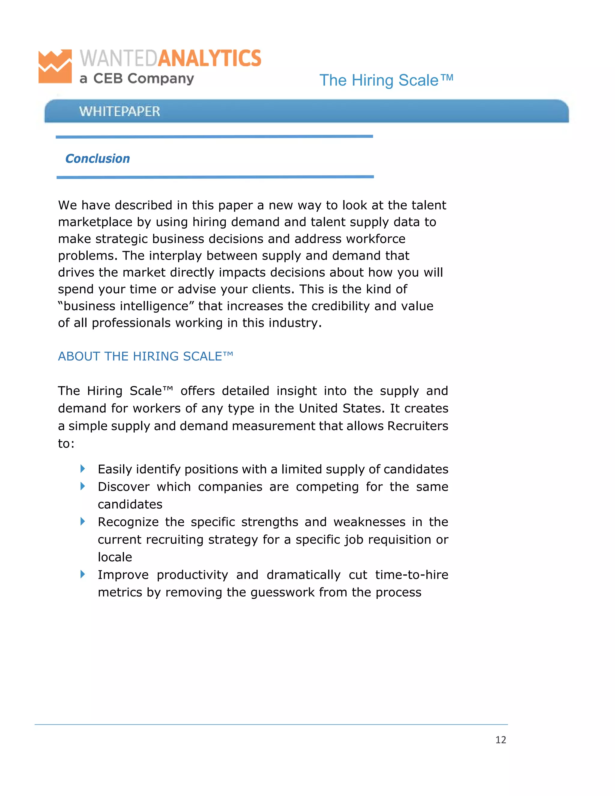 The Hiring Scale™
12
Conclusion
We have described in this paper a new way to look at the talent
marketplace by using hiring demand and talent supply data to
make strategic business decisions and address workforce
problems. The interplay between supply and demand that
drives the market directly impacts decisions about how you will
spend your time or advise your clients. This is the kind of
“business intelligence” that increases the credibility and value
of all professionals working in this industry.
ABOUT THE HIRING SCALE™
The Hiring Scale™ offers detailed insight into the supply and
demand for workers of any type in the United States. It creates
a simple supply and demand measurement that allows Recruiters
to:
 Easily identify positions with a limited supply of candidates
 Discover which companies are competing for the same
candidates
 Recognize the specific strengths and weaknesses in the
current recruiting strategy for a specific job requisition or
locale
 Improve productivity and dramatically cut time-to-hire
metrics by removing the guesswork from the process
 