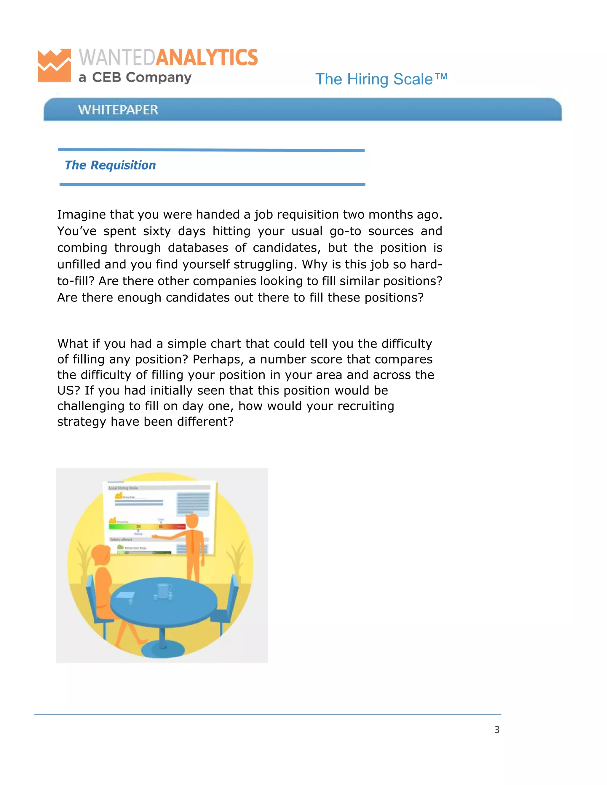 The Hiring Scale™
3
The Requisition
Imagine that you were handed a job requisition two months ago.
You’ve spent sixty days hitting your usual go-to sources and
combing through databases of candidates, but the position is
unfilled and you find yourself struggling. Why is this job so hard-
to-fill? Are there other companies looking to fill similar positions?
Are there enough candidates out there to fill these positions?
What if you had a simple chart that could tell you the difficulty
of filling any position? Perhaps, a number score that compares
the difficulty of filling your position in your area and across the
US? If you had initially seen that this position would be
challenging to fill on day one, how would your recruiting
strategy have been different?
 