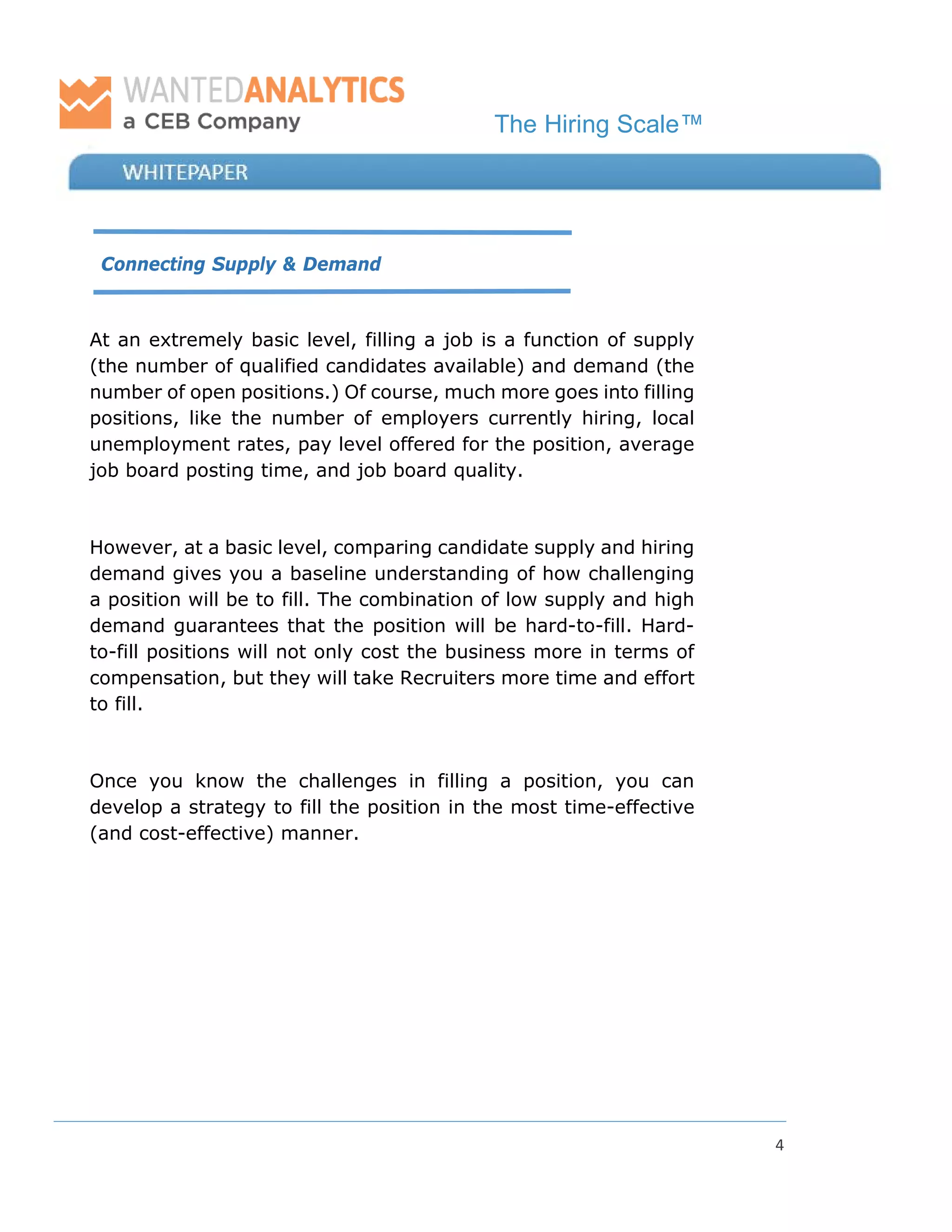 The Hiring Scale™
4
Connecting Supply & Demand
At an extremely basic level, filling a job is a function of supply
(the number of qualified candidates available) and demand (the
number of open positions.) Of course, much more goes into filling
positions, like the number of employers currently hiring, local
unemployment rates, pay level offered for the position, average
job board posting time, and job board quality.
However, at a basic level, comparing candidate supply and hiring
demand gives you a baseline understanding of how challenging
a position will be to fill. The combination of low supply and high
demand guarantees that the position will be hard-to-fill. Hard-
to-fill positions will not only cost the business more in terms of
compensation, but they will take Recruiters more time and effort
to fill.
Once you know the challenges in filling a position, you can
develop a strategy to fill the position in the most time-effective
(and cost-effective) manner.
 
