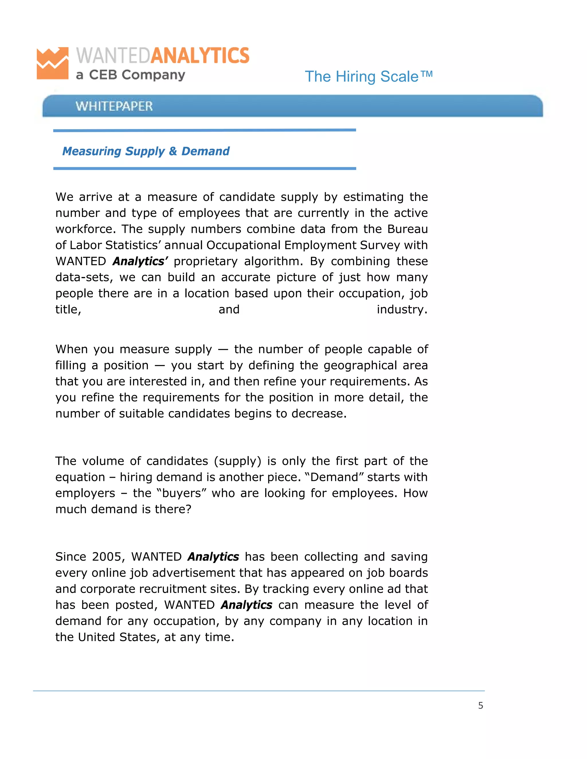 The Hiring Scale™
5
Measuring Supply & Demand
We arrive at a measure of candidate supply by estimating the
number and type of employees that are currently in the active
workforce. The supply numbers combine data from the Bureau
of Labor Statistics’ annual Occupational Employment Survey with
WANTED Analytics’ proprietary algorithm. By combining these
data-sets, we can build an accurate picture of just how many
people there are in a location based upon their occupation, job
title, and industry.
When you measure supply — the number of people capable of
filling a position — you start by defining the geographical area
that you are interested in, and then refine your requirements. As
you refine the requirements for the position in more detail, the
number of suitable candidates begins to decrease.
The volume of candidates (supply) is only the first part of the
equation – hiring demand is another piece. “Demand” starts with
employers – the “buyers” who are looking for employees. How
much demand is there?
Since 2005, WANTED Analytics has been collecting and saving
every online job advertisement that has appeared on job boards
and corporate recruitment sites. By tracking every online ad that
has been posted, WANTED Analytics can measure the level of
demand for any occupation, by any company in any location in
the United States, at any time.
 