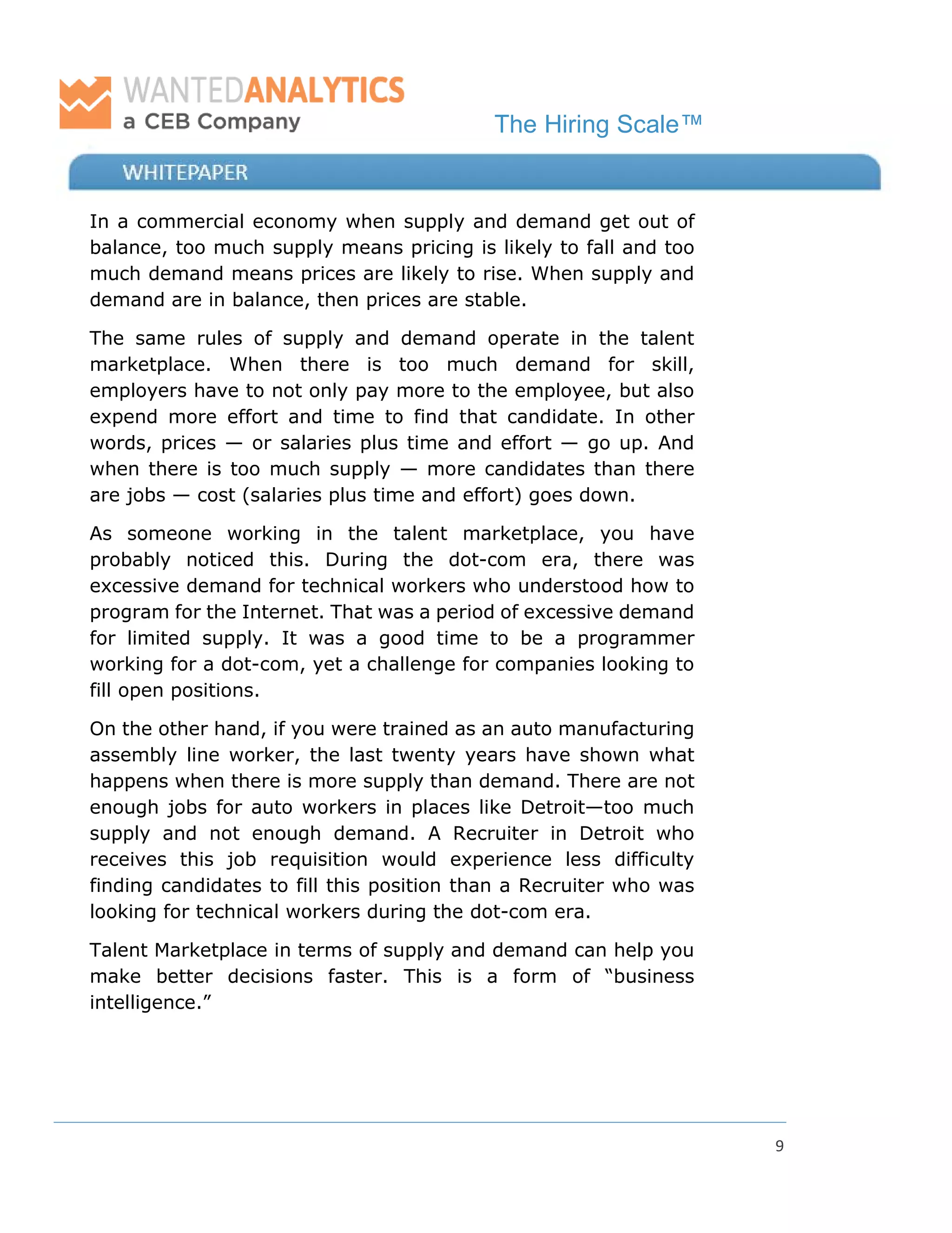 The Hiring Scale™
9
In a commercial economy when supply and demand get out of
balance, too much supply means pricing is likely to fall and too
much demand means prices are likely to rise. When supply and
demand are in balance, then prices are stable.
The same rules of supply and demand operate in the talent
marketplace. When there is too much demand for skill,
employers have to not only pay more to the employee, but also
expend more effort and time to find that candidate. In other
words, prices — or salaries plus time and effort — go up. And
when there is too much supply — more candidates than there
are jobs — cost (salaries plus time and effort) goes down.
As someone working in the talent marketplace, you have
probably noticed this. During the dot-com era, there was
excessive demand for technical workers who understood how to
program for the Internet. That was a period of excessive demand
for limited supply. It was a good time to be a programmer
working for a dot-com, yet a challenge for companies looking to
fill open positions.
On the other hand, if you were trained as an auto manufacturing
assembly line worker, the last twenty years have shown what
happens when there is more supply than demand. There are not
enough jobs for auto workers in places like Detroit—too much
supply and not enough demand. A Recruiter in Detroit who
receives this job requisition would experience less difficulty
finding candidates to fill this position than a Recruiter who was
looking for technical workers during the dot-com era.
Talent Marketplace in terms of supply and demand can help you
make better decisions faster. This is a form of “business
intelligence.”
 