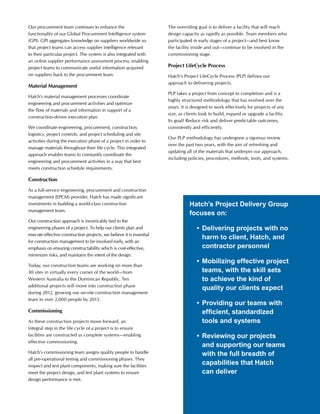 Our procurement team continues to enhance the
functionality of our Global Procurement Intelligence system
(GPI). GPI aggregates knowledge on suppliers worldwide so
that project teams can access supplier intelligence relevant
to their particular project. The system is also integrated with
an online supplier performance assessment process, enabling
project teams to communicate useful information acquired
on suppliers back to the procurement team.
Material Management
Hatch’s material management processes coordinate
engineering and procurement activities and optimize
the flow of materials and information in support of a
construction-driven execution plan.
We coordinate engineering, procurement, construction,
logistics, project controls, and project scheduling and site
activities during the execution phase of a project in order to
manage materials throughout their life cycle. This integrated
approach enables teams to constantly coordinate the
engineering and procurement activities in a way that best
meets construction schedule requirements.
Construction
As a full-service engineering, procurement and construction
management (EPCM) provider, Hatch has made significant
investments in building a world-class construction
management team.
Our construction approach is inextricably tied to the
engineering phases of a project. To help our clients plan and
execute effective construction projects, we believe it is essential
for construction management to be involved early, with an
emphasis on ensuring constructability which is cost-effective,
minimizes risks, and maintains the intent of the design.
Today, our construction teams are working on more than
30 sites in virtually every corner of the world—from
Western Australia to the Dominican Republic. Ten
additional projects will move into construction phase
during 2012, growing our on-site construction management
team to over 2,000 people by 2013.
Commissioning
As these construction projects move forward, an
integral step in the life cycle of a project is to ensure
facilities are constructed as complete systems—enabling
effective commissioning.
Hatch’s commissioning team assigns quality people to handle
all pre-operational testing and commissioning phases. They
inspect and test plant components, making sure the facilities
meet the project design, and test plant systems to ensure
design performance is met.
The overriding goal is to deliver a facility that will reach
design capacity as rapidly as possible. Team members who
participated in early stages of a project—and best know
the facility inside and out—continue to be involved in the
commissioning stage.
Project LifeCycle Process
Hatch’s Project LifeCycle Process (PLP) defines our
approach to delivering projects.
PLP takes a project from concept to completion and is a
highly structured methodology that has evolved over the
years. It is designed to work effectively for projects of any
size, as clients look to build, expand or upgrade a facility.
Its goal? Reduce risk and deliver predictable outcomes,
consistently and efficiently.
Our PLP methodology has undergone a rigorous review
over the past two years, with the aim of refreshing and
updating all of the materials that underpin our approach,
including policies, procedures, methods, tools, and systems.
Hatch’s Project Delivery Group
focuses on:
	 •	Delivering projects with no
harm to client, Hatch, and
contractor personnel
	 •	Mobilizing effective project
teams, with the skill sets
to achieve the kind of
quality our clients expect
	 •	Providing our teams with
efficient, standardized
tools and systems
	 •	Reviewing our projects
and supporting our teams
with the full breadth of
capabilities that Hatch
can deliver
 