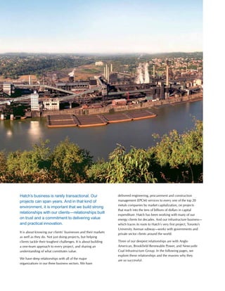 This is Hatch 2012 13
Hatch’s business is rarely transactional. Our
projects can span years. And in that kind of
environment, it is important that we build strong
relationships with our clients—relationships built
on trust and a commitment to delivering value
and practical innovation.
It is about knowing our clients’ businesses and their markets
as well as they do. Not just doing projects, but helping
clients tackle their toughest challenges. It is about building
a one-team approach to every project, and sharing an
understanding of what constitutes value.
We have deep relationships with all of the major
organizations in our three business sectors. We have
delivered engineering, procurement and construction
management (EPCM) services to every one of the top 20
metals companies by market capitalization, on projects
that reach into the tens of billions of dollars in capital
expenditure. Hatch has been working with many of our
energy clients for decades. And our infrastructure business—
which traces its roots to Hatch’s very first project, Toronto’s
University Avenue subway—works with governments and
private sector clients around the world.
Three of our deepest relationships are with Anglo
American, Brookfield Renewable Power, and Newcastle
Coal Infrastructure Group. In the following pages, we
explore these relationships and the reasons why they
are so successful.
 