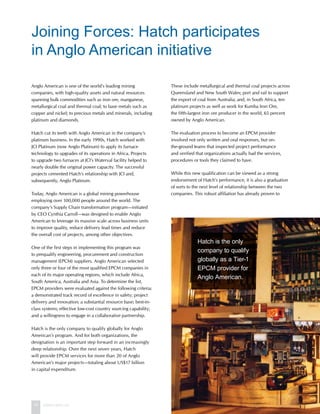 14 www.hatch.ca
Anglo American is one of the world’s leading mining
companies, with high-quality assets and natural resources
spanning bulk commodities such as iron ore, manganese,
metallurgical coal and thermal coal; to base metals such as
copper and nickel; to precious metals and minerals, including
platinum and diamonds.
Hatch cut its teeth with Anglo American in the company’s
platinum business. In the early 1990s, Hatch worked with
JCI Platinum (now Anglo Platinum) to apply its furnace
technology to upgrades of its operations in Africa. Projects
to upgrade two furnaces at JCI’s Waterval facility helped to
nearly double the original power capacity. The successful
projects cemented Hatch’s relationship with JCI and,
subsequently, Anglo Platinum.
Today, Anglo American is a global mining powerhouse
employing over 100,000 people around the world. The
company’s Supply Chain transformation program—initiated
by CEO Cynthia Carroll—was designed to enable Anglo
American to leverage its massive scale across business units
to improve quality, reduce delivery lead times and reduce
the overall cost of projects, among other objectives.
One of the first steps in implementing this program was
to prequalify engineering, procurement and construction
management (EPCM) suppliers. Anglo American selected
only three or four of the most qualified EPCM companies in
each of its major operating regions, which include Africa,
South America, Australia and Asia. To determine the list,
EPCM providers were evaluated against the following criteria:
a demonstrated track record of excellence in safety; project
delivery and innovation; a substantial resource base; best-in-
class systems; effective low-cost country sourcing capability;
and a willingness to engage in a collaborative partnership.
Hatch is the only company to qualify globally for Anglo
American’s program. And for both organizations, the
designation is an important step forward in an increasingly
deep relationship. Over the next seven years, Hatch
will provide EPCM services for more than 20 of Anglo
American’s major projects—totaling about US$17 billion
in capital expenditure.
These include metallurgical and thermal coal projects across
Queensland and New South Wales; port and rail to support
the export of coal from Australia; and, in South Africa, ten
platinum projects as well as work for Kumba Iron Ore,
the fifth-largest iron ore producer in the world, 65 percent
owned by Anglo American.
The evaluation process to become an EPCM provider
involved not only written and oral responses, but on-
the-ground teams that inspected project performance
and verified that organizations actually had the services,
procedures or tools they claimed to have.
While this new qualification can be viewed as a strong
endorsement of Hatch’s performance, it is also a graduation
of sorts to the next level of relationship between the two
companies. This robust affiliation has already proven to
Joining Forces: Hatch participates
in Anglo American initiative
Hatch is the only
company to qualify
globally as a Tier-1
EPCM provider for
Anglo American.
Hatch is the only
company to qualify
globally as a Tier-1
EPCM provider for
Anglo American.
 