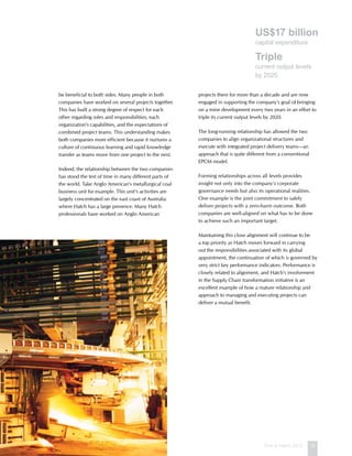 This is Hatch 2012 15
be beneficial to both sides. Many people in both
companies have worked on several projects together.
This has built a strong degree of respect for each
other regarding roles and responsibilities, each
organization’s capabilities, and the expectations of
combined project teams. This understanding makes
both companies more efficient because it nurtures a
culture of continuous learning and rapid knowledge
transfer as teams move from one project to the next.
Indeed, the relationship between the two companies
has stood the test of time in many different parts of
the world. Take Anglo American’s metallurgical coal
business unit for example. This unit’s activities are
largely concentrated on the east coast of Australia
where Hatch has a large presence. Many Hatch
professionals have worked on Anglo American
projects there for more than a decade and are now
engaged in supporting the company’s goal of bringing
on a mine development every two years in an effort to
triple its current output levels by 2020.
The long-running relationship has allowed the two
companies to align organizational structures and
execute with integrated project delivery teams—an
approach that is quite different from a conventional
EPCM model.
Forming relationships across all levels provides
insight not only into the company’s corporate
governance needs but also its operational realities.
One example is the joint commitment to safely
deliver projects with a zero-harm outcome. Both
companies are well-aligned on what has to be done
to achieve such an important target.
Maintaining this close alignment will continue to be
a top priority as Hatch moves forward in carrying
out the responsibilities associated with its global
appointment, the continuation of which is governed by
very strict key performance indicators. Performance is
closely related to alignment, and Hatch’s involvement
in the Supply Chain transformation initiative is an
excellent example of how a mature relationship and
approach to managing and executing projects can
deliver a mutual benefit.
US$17 billion
capital expenditure
Triple
current output levels
by 2020
 