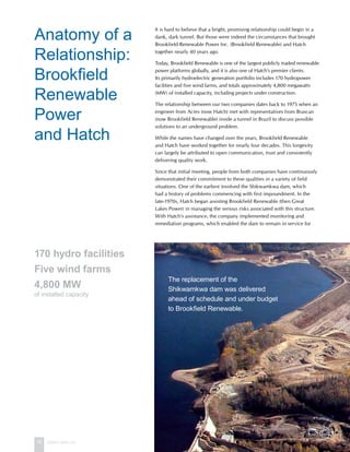 16 www.hatch.ca
It is hard to believe that a bright, promising relationship could begin in a
dank, dark tunnel. But those were indeed the circumstances that brought
Brookfield Renewable Power Inc. (Brookfield Renewable) and Hatch
together nearly 40 years ago.
Today, Brookfield Renewable is one of the largest publicly traded renewable
power platforms globally, and it is also one of Hatch’s premier clients.
Its primarily hydroelectric generation portfolio includes 170 hydropower
facilities and five wind farms, and totals approximately 4,800 megawatts
(MW) of installed capacity, including projects under construction.
The relationship between our two companies dates back to 1975 when an
engineer from Acres (now Hatch) met with representatives from Brascan
(now Brookfield Renewable) inside a tunnel in Brazil to discuss possible
solutions to an underground problem.
While the names have changed over the years, Brookfield Renewable
and Hatch have worked together for nearly four decades. This longevity
can largely be attributed to open communication, trust and consistently
delivering quality work.
Since that initial meeting, people from both companies have continuously
demonstrated their commitment to these qualities in a variety of field
situations. One of the earliest involved the Shikwamkwa dam, which
had a history of problems commencing with first impoundment. In the
late-1970s, Hatch began assisting Brookfield Renewable (then Great
Lakes Power) in managing the serious risks associated with this structure.
With Hatch’s assistance, the company implemented monitoring and
remediation programs, which enabled the dam to remain in service for
Anatomy of a
Relationship:
Brookfield
Renewable
Power
and Hatch
The replacement of the
Shikwamkwa dam was delivered
ahead of schedule and under budget
to Brookfield Renewable.
170 hydro facilities
Five wind farms
4,800 MW
of installed capacity
 