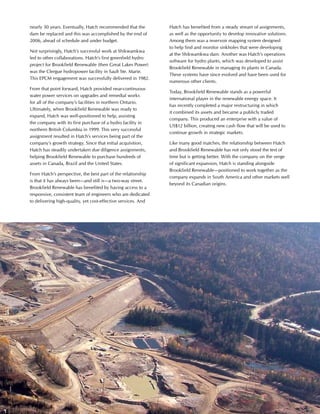 This is Hatch 2012 17
nearly 30 years. Eventually, Hatch recommended that the
dam be replaced and this was accomplished by the end of
2006, ahead of schedule and under budget.
Not surprisingly, Hatch’s successful work at Shikwamkwa
led to other collaborations. Hatch’s first greenfield hydro
project for Brookfield Renewable (then Great Lakes Power)
was the Clergue hydropower facility in Sault Ste. Marie.
This EPCM engagement was successfully delivered in 1982.
From that point forward, Hatch provided near-continuous
water power services on upgrades and remedial works
for all of the company’s facilities in northern Ontario.
Ultimately, when Brookfield Renewable was ready to
expand, Hatch was well-positioned to help, assisting
the company with its first purchase of a hydro facility in
northern British Columbia in 1999. This very successful
assignment resulted in Hatch’s services being part of the
company’s growth strategy. Since that initial acquisition,
Hatch has steadily undertaken due diligence assignments,
helping Brookfield Renewable to purchase hundreds of
assets in Canada, Brazil and the United States.
From Hatch’s perspective, the best part of the relationship
is that it has always been—and still is—a two-way street.
Brookfield Renewable has benefited by having access to a
responsive, consistent team of engineers who are dedicated
to delivering high-quality, yet cost-effective services. And
Hatch has benefited from a steady stream of assignments,
as well as the opportunity to develop innovative solutions.
Among them was a reservoir mapping system designed
to help find and monitor sinkholes that were developing
at the Shikwamkwa dam. Another was Hatch’s operations
software for hydro plants, which was developed to assist
Brookfield Renewable in managing its plants in Canada.
These systems have since evolved and have been used for
numerous other clients.
Today, Brookfield Renewable stands as a powerful
international player in the renewable energy space. It
has recently completed a major restructuring in which
it combined its assets and became a publicly traded
company. This produced an enterprise with a value of
US$12 billion, creating new cash flow that will be used to
continue growth in strategic markets.
Like many good matches, the relationship between Hatch
and Brookfield Renewable has not only stood the test of
time but is getting better. With the company on the verge
of significant expansion, Hatch is standing alongside
Brookfield Renewable—positioned to work together as the
company expands in South America and other markets well
beyond its Canadian origins.
 