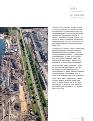 This is Hatch 2012 19
Authority of New South Wales. The safety challenge
was especially significant on a site where over 5,000
workers were inducted, a wide range of contractors
with differing degrees of safety maturity were engaged
and the hazards were significant. The secret to
success? A combination of expertise, consistency and
attitude—all of which coalesced into an exceptionally
strong relationship in which both Aurecon Hatch and
NCIG were laser-focused on delivering a successful
project safely.
The Aurecon Hatch team was carefully chosen to bring
together members with considerable coal terminal
maintenance and operations experience. The team
was also committed to maintaining a stable workforce,
without the frequent “fly in and fly out” dynamics
often associated with these sorts of projects. The
consistency and deep experience of the team also
contributed to the project coming in under budget.
Above all, however, the key to this project’s success
has been the attitude of the joint team. Day-in and
day-out, the team had an unswerving “can do”
attitude, which quickly diffused potentially challenging
situations before they compromised its ability to
deliver on the performance, time or cost commitments.
Today, Aurecon Hatch is already ahead of schedule
and under budget for the recently initiated Stage
Two of the project, which will take the site’s annual
coal capacity to 53 Mtpa. Stage Three, expected to
be completed by the third quarter of 2013, will grow
capacity to 66 Mtpa.
5,000
workers inducted
60 percent
increased capacity
 